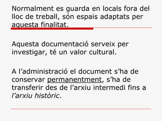 Normalment es guarda en locals fora del
lloc de treball, són espais adaptats per
aquesta finalitat.
Aquesta documentació serveix per
investigar, té un valor cultural.
A l’administració el document s’ha de
conservar permanentment, s’ha de
transferir des de l’arxiu intermedi fins a
l’arxiu històric.
 