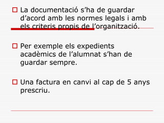  La documentació s’ha de guardar
d’acord amb les normes legals i amb
els criteris propis de l’organització.
 Per exemple els expedients
acadèmics de l’alumnat s’han de
guardar sempre.
 Una factura en canvi al cap de 5 anys
prescriu.
 