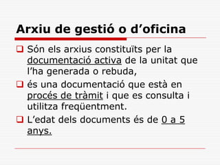 Arxiu de gestió o d’oficina
 Són els arxius constituïts per la
documentació activa de la unitat que
l’ha generada o rebuda,
 és una documentació que està en
procés de tràmit i que es consulta i
utilitza freqüentment.
 L’edat dels documents és de 0 a 5
anys.
 