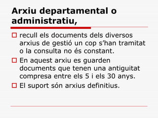 Arxiu departamental o
administratiu,
 recull els documents dels diversos
arxius de gestió un cop s’han tramitat
o la consulta no és constant.
 En aquest arxiu es guarden
documents que tenen una antiguitat
compresa entre els 5 i els 30 anys.
 El suport són arxius definitius.
 