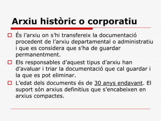 Arxiu històric o corporatiu
 És l’arxiu on s’hi transfereix la documentació
procedent de l’arxiu departamental o administratiu
i que es considera que s’ha de guardar
permanentment.
 Els responsables d’aquest tipus d’arxiu han
d’avaluar i triar la documentació que cal guardar i
la que es pot eliminar.
 L’edat dels documents és de 30 anys endavant. El
suport són arxius definitius que s’encabeixen en
arxius compactes.
 