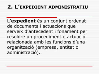 2. L’EXPEDIENT ADMINISTRATIU
L’expedient és un conjunt ordenat
de documents i actuacions que
serveix d’antecedent i fonament per
resoldre un procediment o actuació
relacionada amb les funcions d’una
organització (empresa, entitat o
administració).
 