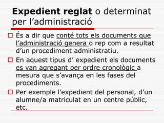 Expedient reglat o determinat
per l’administració
 És a dir que conté tots els documents que
l’administració genera o rep com a resultat
d’un procediment administratiu.
 En aquest tipus d’ expedient els documents
es van agregant per ordre cronològic a
mesura que s’avança en les fases del
procediments.
 Per exemple l’expedient del personal, d’un
alumne/a matriculat en un centre públic,
etc.
 