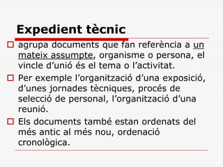 Expedient tècnic
 agrupa documents que fan referència a un
mateix assumpte, organisme o persona, el
vincle d’unió és el tema o l’activitat.
 Per exemple l’organització d’una exposició,
d’unes jornades tècniques, procés de
selecció de personal, l’organització d’una
reunió.
 Els documents també estan ordenats del
més antic al més nou, ordenació
cronològica.
 