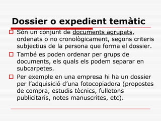 Dossier o expedient temàtic
 Són un conjunt de documents agrupats,
ordenats o no cronològicament, segons criteris
subjectius de la persona que forma el dossier.
 També es poden ordenar per grups de
documents, els quals els podem separar en
subcarpetes.
 Per exemple en una empresa hi ha un dossier
per l’adquisició d’una fotocopiadora (propostes
de compra, estudis tècnics, fulletons
publicitaris, notes manuscrites, etc).
 