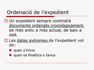 Ordenació de l’expedient
 Un expedient sempre contindrà
documents ordenats cronològicament,
de més antic a més actual, de baix a
dalt.
 Les dates extremes de l’expedient vol
dir:
 quan s’inicia
 quan es finalitza o tanca
 