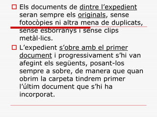  Els documents de dintre l’expedient
seran sempre els originals, sense
fotocòpies ni altra mena de duplicats,
sense esborranys i sense clips
metàl·lics.
 L’expedient s’obre amb el primer
document i progressivament s’hi van
afegint els següents, posant-los
sempre a sobre, de manera que quan
obrim la carpeta tindrem primer
l’últim document que s’hi ha
incorporat.
 