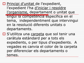  Principi d’unitat de l’expedient,
l’expedient l’ha d’iniciar i resoldre
l’organisme, departament o unitat que
tingui la competència específica en el
tema, independentment que intervingui
en la resolució diferents unitats o
departaments.
 S’utilitza una carpeta que sol tenir una
caràtula estàndard per a tots els
expedients, o per tipus d’expedients. A
vegades es canvia el color de la carpeta
per diferenciar els departaments o
temes.
 