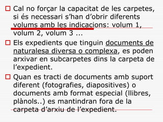  Cal no forçar la capacitat de les carpetes,
si és necessari s’han d’obrir diferents
volums amb les indicacions: volum 1,
volum 2, volum 3 ...
 Els expedients que tinguin documents de
naturalesa diversa o complexa, es poden
arxivar en subcarpetes dins la carpeta de
l’expedient.
 Quan es tracti de documents amb suport
diferent (fotografies, diapositives) o
documents amb format especial (llibres,
plànols..) es mantindran fora de la
carpeta d’arxiu de l’expedient.
 