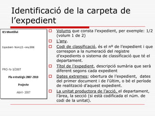 Identificació de la carpeta de
l’expedient
 Volums que consta l’expedient, per exemple: 1/2
(volum 1 de 2)
 L’any.
 Codi de classificació, és el nº de l’expedient i que
correspon a la numeració del registre
d’expedients o sistema de classificació que té el
departament.
 Títol de l’expedient, descripció sumària que serà
diferent segons cada expedient
 Dates extremes; obertura de l’expedient, dates
del primer document i de l’últim, o bé el període
de realització d’aquest expedient.
 La unitat productora de l’acció, el departament,
l’àrea, la secció (si està codificada el núm. de
codi de la unitat).
 