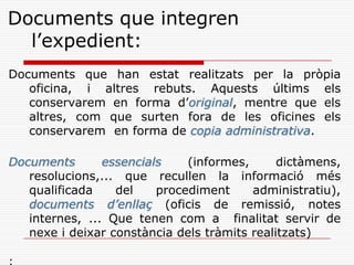 Documents que integren
l’expedient:
Documents que han estat realitzats per la pròpia
oficina, i altres rebuts. Aquests últims els
conservarem en forma d’original, mentre que els
altres, com que surten fora de les oficines els
conservarem en forma de copia administrativa.
Documents essencials (informes, dictàmens,
resolucions,... que recullen la informació més
qualificada del procediment administratiu),
documents d’enllaç (oficis de remissió, notes
internes, ... Que tenen com a finalitat servir de
nexe i deixar constància dels tràmits realitzats)
 