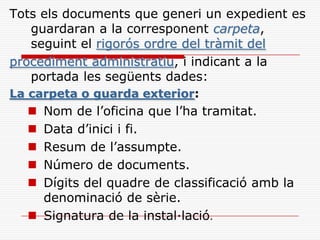 Tots els documents que generi un expedient es
guardaran a la corresponent carpeta,
seguint el rigorós ordre del tràmit del
procediment administratiu, i indicant a la
portada les següents dades:
La carpeta o guarda exterior:
 Nom de l’oficina que l’ha tramitat.
 Data d’inici i fi.
 Resum de l’assumpte.
 Número de documents.
 Dígits del quadre de classificació amb la
denominació de sèrie.
 Signatura de la instal·lació.
 