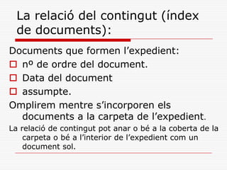 La relació del contingut (índex
de documents):
Documents que formen l’expedient:
 nº de ordre del document.
 Data del document
 assumpte.
Omplirem mentre s’incorporen els
documents a la carpeta de l’expedient.
La relació de contingut pot anar o bé a la coberta de la
carpeta o bé a l’interior de l’expedient com un
document sol.
 