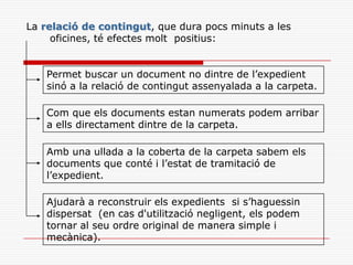 La relació de contingut, que dura pocs minuts a les
oficines, té efectes molt positius:
Permet buscar un document no dintre de l’expedient
sinó a la relació de contingut assenyalada a la carpeta.
Com que els documents estan numerats podem arribar
a ells directament dintre de la carpeta.
Amb una ullada a la coberta de la carpeta sabem els
documents que conté i l’estat de tramitació de
l’expedient.
Ajudarà a reconstruir els expedients si s’haguessin
dispersat (en cas d'utilització negligent, els podem
tornar al seu ordre original de manera simple i
mecànica).
 