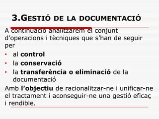 3.GESTIÓ DE LA DOCUMENTACIÓ
A continuació analitzarem el conjunt
d’operacions i tècniques que s’han de seguir
per
• al control
• la conservació
• la transferència o eliminació de la
documentació
Amb l’objectiu de racionalitzar-ne i unificar-ne
el tractament i aconseguir-ne una gestió eficaç
i rendible.
 