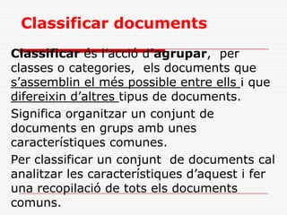 Classificar documents
Classificar és l’acció d’agrupar, per
classes o categories, els documents que
s’assemblin el més possible entre ells i que
difereixin d’altres tipus de documents.
Significa organitzar un conjunt de
documents en grups amb unes
característiques comunes.
Per classificar un conjunt de documents cal
analitzar les característiques d’aquest i fer
una recopilació de tots els documents
comuns.
 