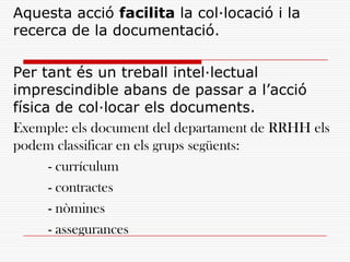 Aquesta acció facilita la col·locació i la
recerca de la documentació.
Per tant és un treball intel·lectual
imprescindible abans de passar a l’acció
física de col·locar els documents.
Exemple: els document del departament de RRHH els
podem classificar en els grups següents:
- currículum
- contractes
- nòmines
- assegurances
 