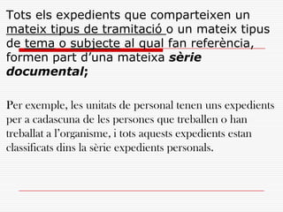 Tots els expedients que comparteixen un
mateix tipus de tramitació o un mateix tipus
de tema o subjecte al qual fan referència,
formen part d’una mateixa sèrie
documental;
Per exemple, les unitats de personal tenen uns expedients
per a cadascuna de les persones que treballen o han
treballat a l’organisme, i tots aquests expedients estan
classificats dins la sèrie expedients personals.
 