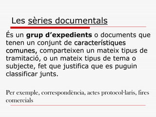Les sèries documentals
És un grup d’expedients o documents que
tenen un conjunt de característiques
comunes, comparteixen un mateix tipus de
tramitació, o un mateix tipus de tema o
subjecte, fet que justifica que es puguin
classificar junts.
Per exemple, correspondència, actes protocol·laris, fires
comercials
 