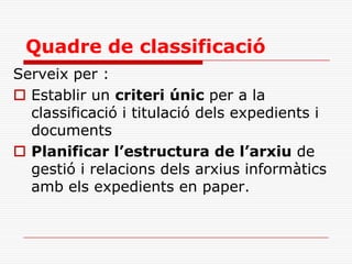 Quadre de classificació
Serveix per :
 Establir un criteri únic per a la
classificació i titulació dels expedients i
documents
 Planificar l’estructura de l’arxiu de
gestió i relacions dels arxius informàtics
amb els expedients en paper.
 