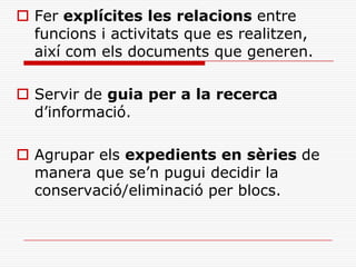  Fer explícites les relacions entre
funcions i activitats que es realitzen,
així com els documents que generen.
 Servir de guia per a la recerca
d’informació.
 Agrupar els expedients en sèries de
manera que se’n pugui decidir la
conservació/eliminació per blocs.
 