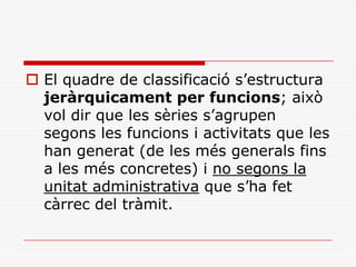  El quadre de classificació s’estructura
jeràrquicament per funcions; això
vol dir que les sèries s’agrupen
segons les funcions i activitats que les
han generat (de les més generals fins
a les més concretes) i no segons la
unitat administrativa que s’ha fet
càrrec del tràmit.
 
