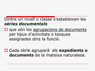 Dintre un nivell o classe s’estableixen les
sèries documentals
 que són les agrupacions de documents
per tipus d’activitats o tasques
assignades dins la funció.
 Cada sèrie agruparà els expedients o
documents de la mateixa naturalesa.
 