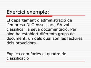 Exercici exemple:
El departament d’administració de
l’empresa DLG Assessors, SA vol
classificar la seva documentació. Per
això ha establert diferents grups de
document, un dels qual són les factures
dels proveïdors.
Explica com faries el quadre de
classificació
 