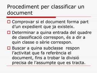 Procediment per classificar un
document
 Comprovar si el document forma part
d’un expedient que ja existeix.
 Determinar a quina entrada del quadre
de classificació correspon, és a dir a
quin classe o sèrie correspon.
 Buscar a quina subclasse respon
l’activitat que fa referència el
document, fins a trobar la divisió
precisa de l’assumpte que es tracta.
 