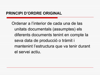 PRINCIPI D’ORDRE ORIGINAL
Ordenar a l’interior de cada una de las
unitats documentals (assumptes) els
diferents documents tenint en compte la
seva data de producció o tràmit i
mantenint l’estructura que va tenir durant
el servei actiu.
 