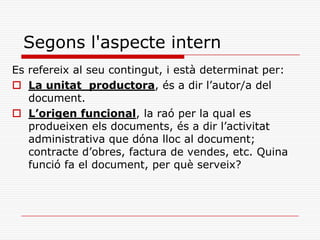 Segons l'aspecte intern
Es refereix al seu contingut, i està determinat per:
 La unitat productora, és a dir l’autor/a del
document.
 L’origen funcional, la raó per la qual es
produeixen els documents, és a dir l’activitat
administrativa que dóna lloc al document;
contracte d’obres, factura de vendes, etc. Quina
funció fa el document, per què serveix?
 