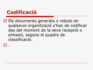 Codificació
 Els documents generats o rebuts en
qualsevol organització s’han de codificar
des del moment de la seva recepció o
emissió, segons el quadre de
classificació.
 .
 