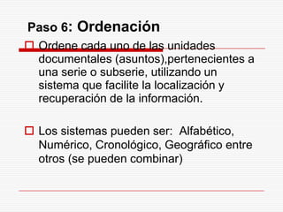 Paso 6: Ordenación
 Ordene cada uno de las unidades
documentales (asuntos),pertenecientes a
una serie o subserie, utilizando un
sistema que facilite la localización y
recuperación de la información.
 Los sistemas pueden ser: Alfabético,
Numérico, Cronológico, Geográfico entre
otros (se pueden combinar)
 