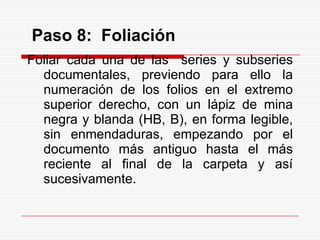 Paso 8: Foliación
Foliar cada una de las series y subseries
documentales, previendo para ello la
numeración de los folios en el extremo
superior derecho, con un lápiz de mina
negra y blanda (HB, B), en forma legible,
sin enmendaduras, empezando por el
documento más antiguo hasta el más
reciente al final de la carpeta y así
sucesivamente.
 