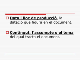  Data i lloc de producció, la
datació que figura en el document.
 Contingut, l’assumpte o el tema
del qual tracta el document.
 