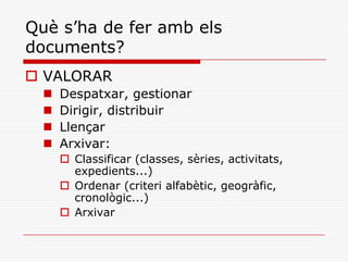 Què s’ha de fer amb els
documents?
 VALORAR
 Despatxar, gestionar
 Dirigir, distribuir
 Llençar
 Arxivar:
 Classificar (classes, sèries, activitats,
expedients...)
 Ordenar (criteri alfabètic, geogràfic,
cronològic...)
 Arxivar
 