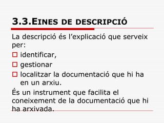 3.3.EINES DE DESCRIPCIÓ
La descripció és l’explicació que serveix
per:
 identificar,
 gestionar
 localitzar la documentació que hi ha
en un arxiu.
És un instrument que facilita el
coneixement de la documentació que hi
ha arxivada.
 