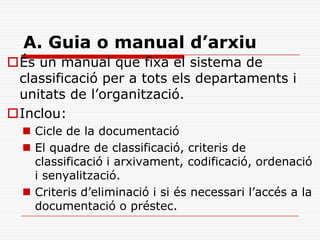 A. Guia o manual d’arxiu
És un manual que fixa el sistema de
classificació per a tots els departaments i
unitats de l’organització.
Inclou:
 Cicle de la documentació
 El quadre de classificació, criteris de
classificació i arxivament, codificació, ordenació
i senyalització.
 Criteris d’eliminació i si és necessari l’accés a la
documentació o préstec.
 