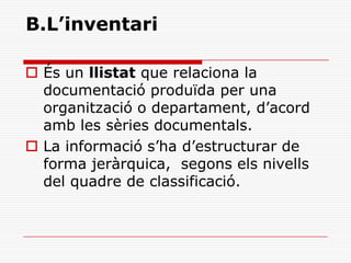 B.L’inventari
 És un llistat que relaciona la
documentació produïda per una
organització o departament, d’acord
amb les sèries documentals.
 La informació s’ha d’estructurar de
forma jeràrquica, segons els nivells
del quadre de classificació.
 