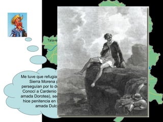 Me tuve que refugiar después en Sierra Morena pues me perseguían por lo de los presos. Conocí a Cardenio (loco por su amada Dorotea), seguí mi viaje e hice penitencia en honor de mi amada Dulcinea. 