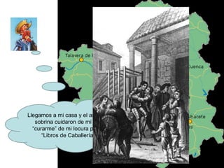 Llegamos a mi casa y el ama y mi sobrina cuidaron de mí para “curarme” de mi locura por los “Libros de Caballerías” 