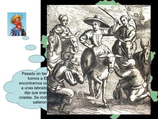 Pasado un tiempo Sancho y yo fuimos a El Toboso para encontrarnos con Dulcinea. Vimos a unas labradoras y Sancho me dijo que eran Dulcinea y sus criadas. Se mofaron de nosotros y salieron corriendo. 
