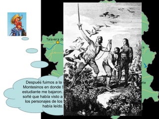 Después fuimos a la Cueva de Montesinos en donde Sancho y el estudiante me bajaron. Me dormí y soñé que había visto a algunos de los personajes de los libros que había leído. 