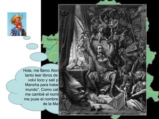 Hola, me llamo Alonso Quijano y de tanto leer libros de caballerías me volví loco y salí por Castilla-La Mancha para tratar de “arreglar el mundo”. Como caballero andante me cambié el nombre y yo mismo me puse el nombre de Don Quijote de la Mancha 