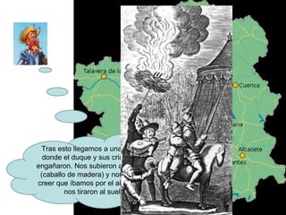 Tras esto llegamos a una casa en donde el duque y sus criados nos engañaron. Nos subieron a Clavileño (caballo de madera) y nos hicieron creer que íbamos por el aire y luego nos tiraron al suelo. 