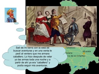 Salí de mi tierra con la idea de buscar aventuras y en una venta le pedí al ventero que me armara caballero. Lo hizo después de velar yo las armas toda una noche y a partir de ahí ya era “caballero” y podía seguir mis aventuras. 