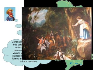 Continuamos con las andanzas y tras estar con unos cabreros y enterrar a Crisóstomo nos paramos. Rocinante vio unas yeguas y se fue para ellas. Los cuidadores le estaban pegando, fuimos a evitarlo y los apaleados fuimos nosotros. 