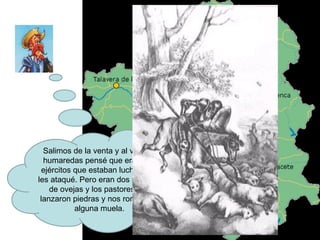 Salimos de la venta y al ver dos humaredas pensé que eran dos ejércitos que estaban luchando y les ataqué. Pero eran dos rebaños de ovejas y los pastores nos lanzaron piedras y nos rompieron alguna muela. 