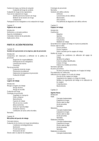 Factores de riesgo y sus formas de actuación
Evaluación del riesgo de accidente
Evaluación de riesgos de las exposiciones
Fases de la evaluación de riesgos
Identificación de los factores de riesgo
Medición de los factores de riesgo
Comparación
Participación de los trabajadores en la evaluación de riesgos
Capítulo 17
Vigilancia de la salud
Introducción
Definiciones y conceptos jurídicos
Aspectos metodológicos
Contenidos mínimos de los protocolos
Implicaciones éticas
PARTE IV: ACCIÓN PREVENTIVA
Capítulo 18
Gestión de la prevención en la empresa: plan de prevención
Introducción
Compromiso del empresario y definición de la política de
prevención
Asignación de responsabilidades
Participación de los trabajadores
Comunicación interna
Formación
Plan de prevención
Evaluación inicial de riesgos
Priorización de problemas
Elaboración de programas de prevención
Evaluación del plan
Capítulo 19
Lugares de trabajo
Introducción
Riesgos en lugares de trabajo
Riesgo eléctrico
Riesgo de incendio
Evaluación del riesgo
Estrategias de prevención
Seguridad en el proyecto
Orden y limpieza
Mantenimiento
Espacios de trabajo
Vías de acceso y suelos
Almacenamientos
Zonas de especial peligro
Instalación eléctrica
Condiciones de lucha contra incendios
Normativa
Capítulo 20
Microclima del puesto de trabajo
Conceptos básicos
Evaluación de los factores de riesgo microclimáticos
Condiciones termohigrométricas
Iluminación
Presión barométrica
Renovación del aire
Efectos sobre la salud de los trabajadores
Estrategias de prevención
Normativa
Síndrome del edificio enfermo
Definición
Características de los edificios
Bioaerosoles
Otros factores
Procedimiento de diagnostico del edificio enfermo
Capítulo 21
Equipos de trabajo
Introducción
Clasificación
Máquinas
Aparatos
Instalaciones
Instrumentos
Mobiliario de trabajo
Desarrollo de los equipos de trabajo en el proceso productivo
Efectos sobre la salud
Efectos positivos
Efectos negativos
Daños causados por los equipos de trabajo
Análisis de riesgos
Conocer las condiciones de utilización del equipo de
trabajo
Identificar los peligros
Evitar los peligros identificados
Evaluar el riesgo
Elaborar las medidas preventivas
Normativa aplicable
Acciones preventivas
Acciones preventivas integradas en el equipo de trabajo
Procedimientos de certificación
Utilización de los equipos en el centro de trabajo
Elección de los equipos de trabajo
Seguridad de los equipos en el lugar de trabajo
Medidas de organización del trabajo en la utilización de
los equipos
Comprobaciones
Mantenimiento
Capítulo 22
Agentes físicos
Introducción
Ruido
Conceptos fundamentales
Evaluación de riesgos
Efectos sobre la salud
Acción preventiva
Normativa
Vibraciones
Conceptos fundamentales
Evaluación de riesgos
Efectos sobre la salud
Acción preventiva
Normativa
Radiaciones ionizantes
Conceptos fundamentales
Evaluación de riesgos
Efectos sobre la salud
Acción preventiva
Normativa
Radiaciones no ionizantes
Conceptos fundamentales
 