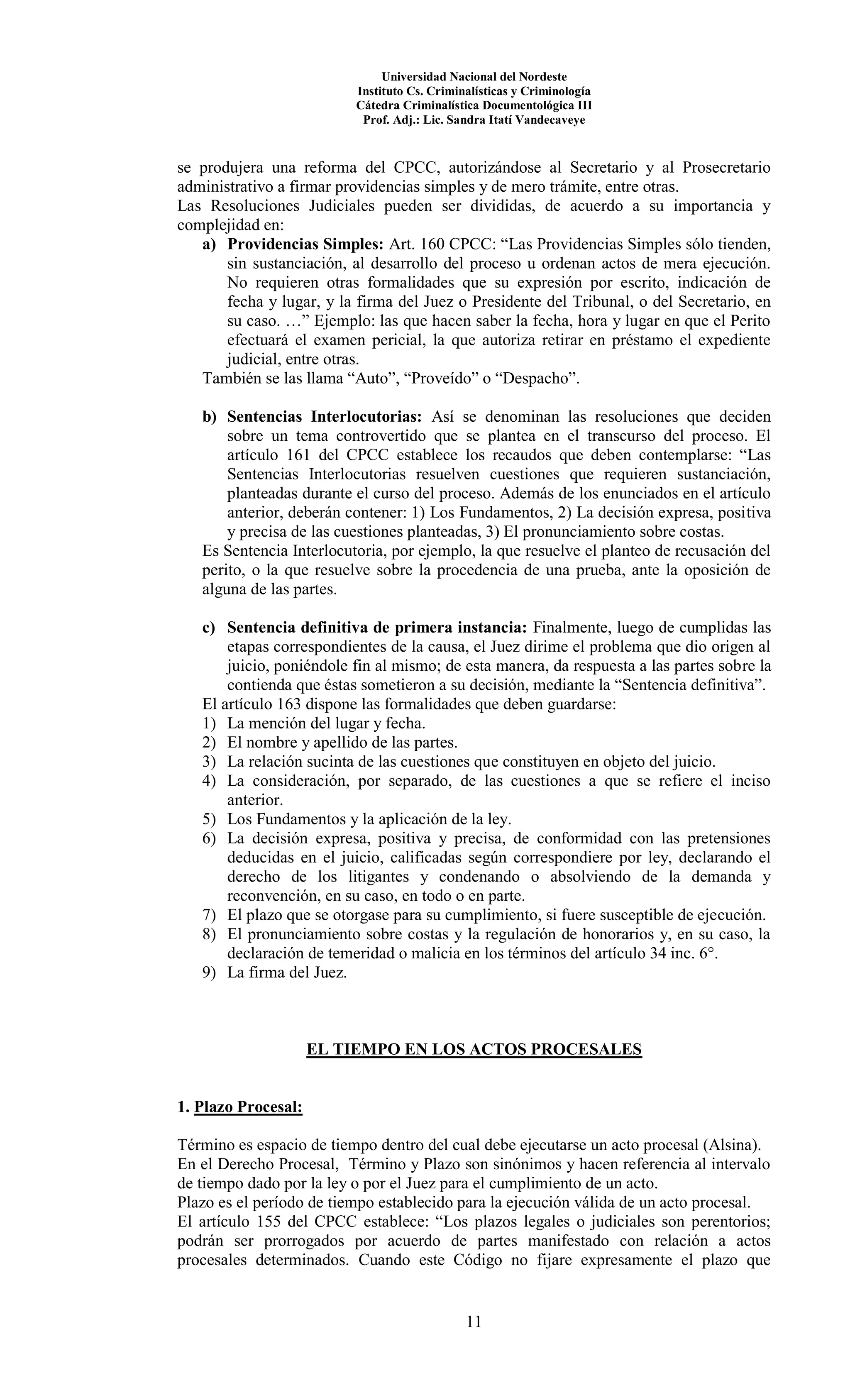 Universidad Nacional del Nordeste
Instituto Cs. Criminalísticas y Criminología
Cátedra Criminalística Documentológica III
Prof. Adj.: Lic. Sandra Itatí Vandecaveye
11
se produjera una reforma del CPCC, autorizándose al Secretario y al Prosecretario
administrativo a firmar providencias simples y de mero trámite, entre otras.
Las Resoluciones Judiciales pueden ser divididas, de acuerdo a su importancia y
complejidad en:
a) Providencias Simples: Art. 160 CPCC: “Las Providencias Simples sólo tienden,
sin sustanciación, al desarrollo del proceso u ordenan actos de mera ejecución.
No requieren otras formalidades que su expresión por escrito, indicación de
fecha y lugar, y la firma del Juez o Presidente del Tribunal, o del Secretario, en
su caso. …” Ejemplo: las que hacen saber la fecha, hora y lugar en que el Perito
efectuará el examen pericial, la que autoriza retirar en préstamo el expediente
judicial, entre otras.
También se las llama “Auto”, “Proveído” o “Despacho”.
b) Sentencias Interlocutorias: Así se denominan las resoluciones que deciden
sobre un tema controvertido que se plantea en el transcurso del proceso. El
artículo 161 del CPCC establece los recaudos que deben contemplarse: “Las
Sentencias Interlocutorias resuelven cuestiones que requieren sustanciación,
planteadas durante el curso del proceso. Además de los enunciados en el artículo
anterior, deberán contener: 1) Los Fundamentos, 2) La decisión expresa, positiva
y precisa de las cuestiones planteadas, 3) El pronunciamiento sobre costas.
Es Sentencia Interlocutoria, por ejemplo, la que resuelve el planteo de recusación del
perito, o la que resuelve sobre la procedencia de una prueba, ante la oposición de
alguna de las partes.
c) Sentencia definitiva de primera instancia: Finalmente, luego de cumplidas las
etapas correspondientes de la causa, el Juez dirime el problema que dio origen al
juicio, poniéndole fin al mismo; de esta manera, da respuesta a las partes sobre la
contienda que éstas sometieron a su decisión, mediante la “Sentencia definitiva”.
El artículo 163 dispone las formalidades que deben guardarse:
1) La mención del lugar y fecha.
2) El nombre y apellido de las partes.
3) La relación sucinta de las cuestiones que constituyen en objeto del juicio.
4) La consideración, por separado, de las cuestiones a que se refiere el inciso
anterior.
5) Los Fundamentos y la aplicación de la ley.
6) La decisión expresa, positiva y precisa, de conformidad con las pretensiones
deducidas en el juicio, calificadas según correspondiere por ley, declarando el
derecho de los litigantes y condenando o absolviendo de la demanda y
reconvención, en su caso, en todo o en parte.
7) El plazo que se otorgase para su cumplimiento, si fuere susceptible de ejecución.
8) El pronunciamiento sobre costas y la regulación de honorarios y, en su caso, la
declaración de temeridad o malicia en los términos del artículo 34 inc. 6°.
9) La firma del Juez.
EL TIEMPO EN LOS ACTOS PROCESALES
1. Plazo Procesal:
Término es espacio de tiempo dentro del cual debe ejecutarse un acto procesal (Alsina).
En el Derecho Procesal, Término y Plazo son sinónimos y hacen referencia al intervalo
de tiempo dado por la ley o por el Juez para el cumplimiento de un acto.
Plazo es el período de tiempo establecido para la ejecución válida de un acto procesal.
El artículo 155 del CPCC establece: “Los plazos legales o judiciales son perentorios;
podrán ser prorrogados por acuerdo de partes manifestado con relación a actos
procesales determinados. Cuando este Código no fijare expresamente el plazo que
 